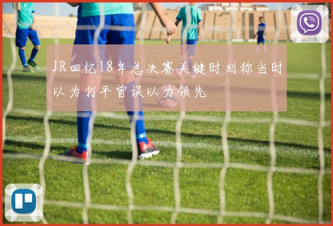 JR回忆18年总决赛关键时刻称当时以为打平曾误以为领先