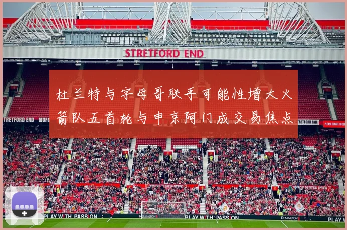杜兰特与字母哥联手可能性增大火箭队五首轮与申京阿门成交易焦点