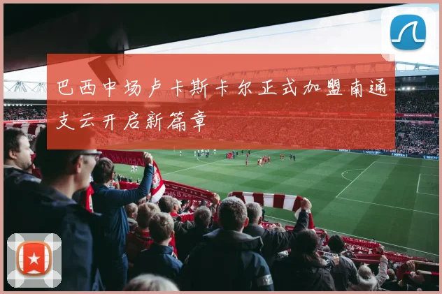 巴西中场卢卡斯卡尔正式加盟南通支云开启新篇章
