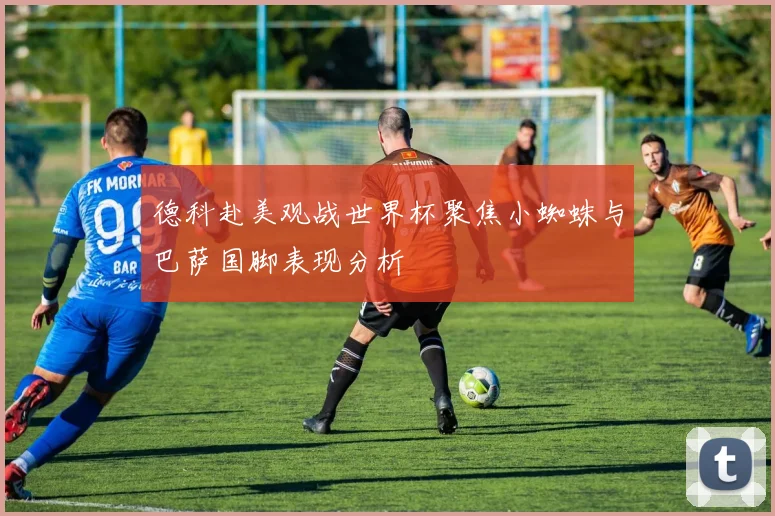 德科赴美观战世界杯聚焦小蜘蛛与巴萨国脚表现分析