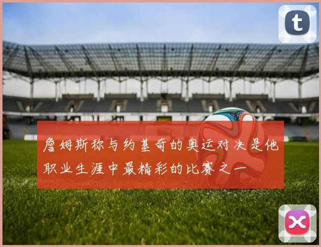 詹姆斯称与约基奇的奥运对决是他职业生涯中最精彩的比赛之一