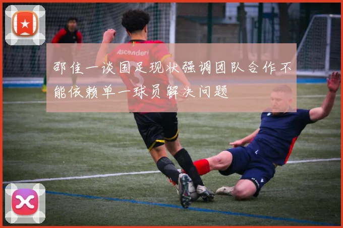 邵佳一谈国足现状强调团队合作不能依赖单一球员解决问题