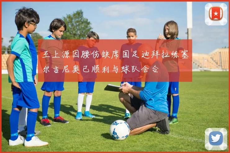 王上源因腰伤缺席国足迪拜拉练塞尔吉尼奥已顺利与球队会合