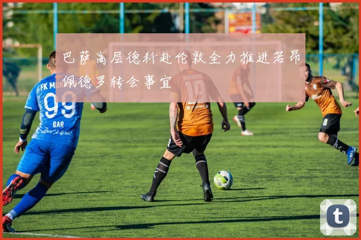 巴萨高层德科赴伦敦全力推进若昂佩德罗转会事宜