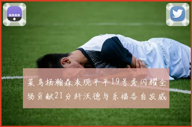 菜鸟杨瀚森表现平平19号秀闪耀全场贡献21分科沃德与乐福各自发威