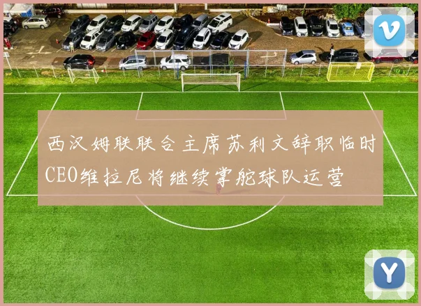 西汉姆联联合主席苏利文辞职临时CEO维拉尼将继续掌舵球队运营