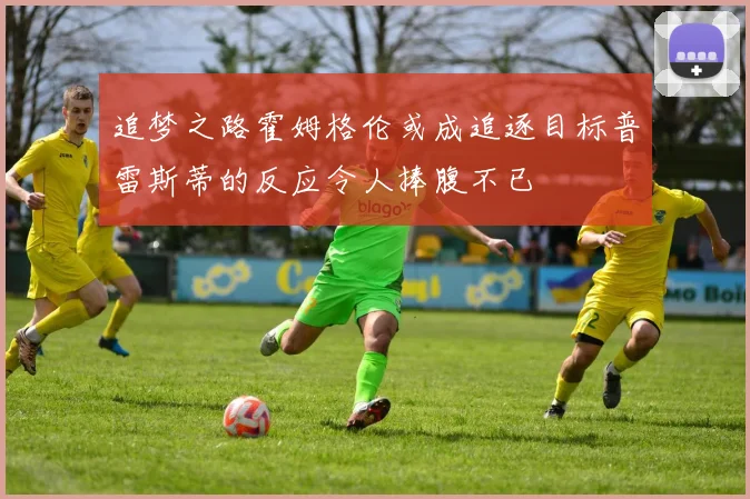 追梦之路霍姆格伦或成追逐目标普雷斯蒂的反应令人捧腹不已