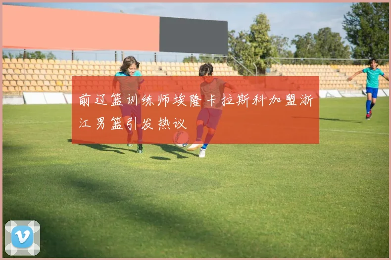 前辽篮训练师埃隆卡拉斯科加盟浙江男篮引发热议