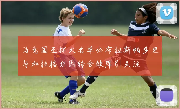 马竞国王杯大名单公布拉斯帕多里与加拉格尔因转会缺席引关注