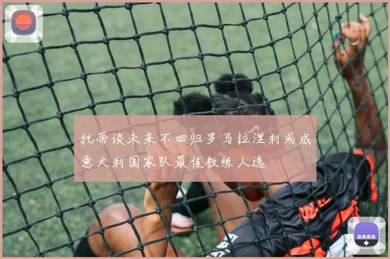 托蒂谈未来不回归罗马拉涅利或成意大利国家队最佳教练人选